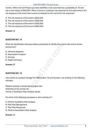 ActualTests.com
months. Within the KJH Project you have identified a risk event that has a probability of .70 and
has a cost impact of $350,000. When it comes to creating a risk response for this event what is the
risk exposure of the event that must be considered for the cost of the risk response?
A. The risk exposure of the event is $245,000.
B. The risk exposure of the event is $500,000.
C. The risk exposure of the event is $350,000.
D. The risk exposure of the event is $850,000.
Answer: A
QUESTION NO: 18
What risk identification technique allows participants to identify the project risks and to remain
anonymous?
A. Influence diagrams
B. Assumptions analysis
C. Surveys
D. Delphi technique
Answer: D
QUESTION NO: 19
John works as a project manager for ABD project. He and his team, are working on the following
activities:
Relative ranking or priority list of project risks
Watchlists of low priority risk
Trends in Qualitative Risk Analysis results
On which of the following processes is John working on?
A. Perform Qualitative Risk Analysis
B. Plan Risk Management
C. Plan Risk Responses
D. Perform Quantitative Risk Analysis
Answer: A
PMI PMI-RMP: Practice Exam
"Pass Any Exam. Any Time." - www.actualtests.com 8
 