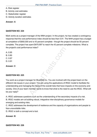 ActualTests.com
A. Risk register
B. Activity cost estimates
C. Stakeholder register
D. Activity duration estimates
Answer: A
QUESTION NO: 224
Mark works as a project manager of the NNH project. In this project, he has created a contingency
response that the cost performance index should be less than 0.91. The NHH project has a budget
at completion of $950,000 and is 43 percent complete - though the project should be 50 percent
complete. The project has spent $470,897 to reach the 43 percent complete milestone. What is
the project's cost performance index?
A. 0.95
B. 0.80
C. 0.87
D. 0.91
Answer: C
QUESTION NO: 225
You work as a project manager for BlueWell Inc. You are involved with the project team on the
different risk issues in your project. You are using the applications of IRGC model to facilitate the
understanding and managing the rising of the overall risks that have impacts on the economy and
society. One of your team member wants to know that what is the need to use the IRGC. What will
be your reply?
A. IRGC addresses questions such as the understanding of the secondary impacts of a risk.
B. IRGC models aim at building robust, integrative inter-disciplinary governance models for
emerging and existing risks.
C. IRGC addresses the development of resilience and the capacity of organizations and people to
face unavoidable risks.
D. IRGC is both a concept and a tool.
Answer: B
QUESTION NO: 226
PMI PMI-RMP: Practice Exam
"Pass Any Exam. Any Time." - www.actualtests.com 80
 
