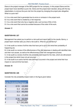 ActualTests.com
Diana is the project manager of the QPS project for her company. In this project Diana and the
project team have identified a pure risk. Diana and the project team decided, along with the key
stakeholders, to remove the pure risk from the project by changing the project plan altogether.
What is a pure risk?
A. It is a risk event that is generated due to errors or omission in the project work.
B. It is a risk event that is created by a risk response.
C. It is a risk event that only has a negative side, such as loss of life or limb.
D. It is a risk event that cannot be avoided because of the order of the work.
Answer: C
QUESTION NO: 227
Management has asked you to perform a risk audit and report back on the results. Bonny, a
project team member asks you what a risk audit is. What do you tell Bonny?
A. A risk audit is a review of all the risks that have yet to occur and what their probability of
happening are.
B. A risk audit is a review of the effectiveness of the risk responses in dealing with identified risks
and their root causes, as well as the effectiveness of the risk management process.
C. A risk audit is a review of all the risk probability and impact for the risks, which are still present
in the project but which have not yet occurred.
D. A risk audit is an audit of all the risks that have occurred in the project and what their true
impact on cost and time has been.
Answer: B
QUESTION NO: 228
Consider the risk probability-impact matrix in the figure given below:
PMI PMI-RMP: Practice Exam
"Pass Any Exam. Any Time." - www.actualtests.com 81
 