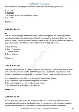 ActualTests.com
If Risk B happens in this project, how much will be left in the contingency reserve?
A. $193,500
B. -$334,500
C. It depends on the total budget of the project.
D. $148,300
Answer: A
QUESTION NO: 229
ww
Mary is a project manager in her organization. On her current project she is working with her
project team and other key stakeholders to identify the risks within the project. She is currently
aiming to create a comprehensive list of project risks so she is using a facilitator to help generate
ideas about project risks. What risk identification method is Mary likely using?
A. Brainstorming
B. Delphi Techniques
C. Checklist analysis
D. Expert judgment
Answer: A
QUESTION NO: 230
Mike is the project manager of the NNP Project for his organization. He is working with his project
team to plan the risk responses for the NNP Project. Mike would like the project team to work
together on establishing risk thresholds in the project. What is the purpose of a risk threshold?
A. It helps to identify those risks for which specific responses are needed.
B. It is a limit of the funds that can be assigned to risk events.
C. It is a warning sign that a risk event is going to happen.
D. It is a study of the organization's risk tolerance.
Answer: A
QUESTION NO: 231
You are the project manager for the ABC organization. Your current project has 75 internal
stakeholders and 245 external stakeholders. Many of the risks within your project will only affect
the internal stakeholders, but several of the identified risk events will affect the external
PMI PMI-RMP: Practice Exam
"Pass Any Exam. Any Time." - www.actualtests.com 82
 