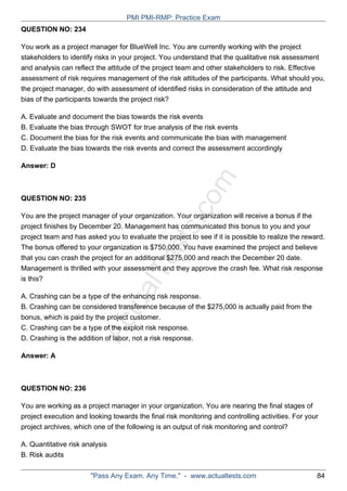 ActualTests.com
QUESTION NO: 234
You work as a project manager for BlueWell Inc. You are currently working with the project
stakeholders to identify risks in your project. You understand that the qualitative risk assessment
and analysis can reflect the attitude of the project team and other stakeholders to risk. Effective
assessment of risk requires management of the risk attitudes of the participants. What should you,
the project manager, do with assessment of identified risks in consideration of the attitude and
bias of the participants towards the project risk?
A. Evaluate and document the bias towards the risk events
B. Evaluate the bias through SWOT for true analysis of the risk events
C. Document the bias for the risk events and communicate the bias with management
D. Evaluate the bias towards the risk events and correct the assessment accordingly
Answer: D
QUESTION NO: 235
You are the project manager of your organization. Your organization will receive a bonus if the
project finishes by December 20. Management has communicated this bonus to you and your
project team and has asked you to evaluate the project to see if it is possible to realize the reward.
The bonus offered to your organization is $750,000. You have examined the project and believe
that you can crash the project for an additional $275,000 and reach the December 20 date.
Management is thrilled with your assessment and they approve the crash fee. What risk response
is this?
A. Crashing can be a type of the enhancing risk response.
B. Crashing can be considered transference because of the $275,000 is actually paid from the
bonus, which is paid by the project customer.
C. Crashing can be a type of the exploit risk response.
D. Crashing is the addition of labor, not a risk response.
Answer: A
QUESTION NO: 236
You are working as a project manager in your organization. You are nearing the final stages of
project execution and looking towards the final risk monitoring and controlling activities. For your
project archives, which one of the following is an output of risk monitoring and control?
A. Quantitative risk analysis
B. Risk audits
PMI PMI-RMP: Practice Exam
"Pass Any Exam. Any Time." - www.actualtests.com 84
 