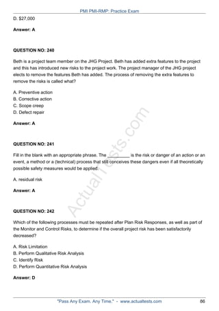 ActualTests.com
D. $27,000
Answer: A
QUESTION NO: 240
Beth is a project team member on the JHG Project. Beth has added extra features to the project
and this has introduced new risks to the project work. The project manager of the JHG project
elects to remove the features Beth has added. The process of removing the extra features to
remove the risks is called what?
A. Preventive action
B. Corrective action
C. Scope creep
D. Defect repair
Answer: A
QUESTION NO: 241
Fill in the blank with an appropriate phrase. The _________ is the risk or danger of an action or an
event, a method or a (technical) process that still conceives these dangers even if all theoretically
possible safety measures would be applied.
A. residual risk
Answer: A
QUESTION NO: 242
Which of the following processes must be repeated after Plan Risk Responses, as well as part of
the Monitor and Control Risks, to determine if the overall project risk has been satisfactorily
decreased?
A. Risk Limitation
B. Perform Qualitative Risk Analysis
C. Identify Risk
D. Perform Quantitative Risk Analysis
Answer: D
PMI PMI-RMP: Practice Exam
"Pass Any Exam. Any Time." - www.actualtests.com 86
 