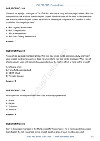 ActualTests.com
QUESTION NO: 243
You work as a project manager for TechSoft Inc. You are working with the project stakeholders on
the qualitative risk analysis process in your project. You have used all the tools to the qualitative
risk analysis process in your project. Which of the following techniques is NOT used as a tool in
qualitative risk analysis process?
A. Risk Urgency Assessment
B. Risk Categorization
C. Risk Reassessment
D. Risk Data Quality Assessment
Answer: C
QUESTION NO: 244
You work as a project manager for BlueWell Inc. You would like to utilize sensitivity analysis in
your project, but the management does not understand how this will be displayed. What type of
chart is usually used with sensitivity analysis to show the relative affect of risks on the project?
A. Ishikawa chart
B. Force field analysis chart
C. GERT Chart
D. Tornado diagram
Answer: D
QUESTION NO: 245
Which positive risk response best describes a teaming agreement?
A. Share
B. Exploit
C. Enhance
D. Venture
Answer: A
QUESTION NO: 246
Gary is the project manager of the MMQ project for his company. He is working with his project
team to plan the risk responses for his project. Sarah, a project team member, does not
PMI PMI-RMP: Practice Exam
"Pass Any Exam. Any Time." - www.actualtests.com 87
 
