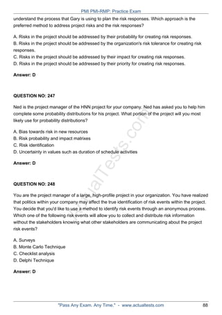 ActualTests.com
understand the process that Gary is using to plan the risk responses. Which approach is the
preferred method to address project risks and the risk responses?
A. Risks in the project should be addressed by their probability for creating risk responses.
B. Risks in the project should be addressed by the organization's risk tolerance for creating risk
responses.
C. Risks in the project should be addressed by their impact for creating risk responses.
D. Risks in the project should be addressed by their priority for creating risk responses.
Answer: D
QUESTION NO: 247
Ned is the project manager of the HNN project for your company. Ned has asked you to help him
complete some probability distributions for his project. What portion of the project will you most
likely use for probability distributions?
A. Bias towards risk in new resources
B. Risk probability and impact matrixes
C. Risk identification
D. Uncertainty in values such as duration of schedule activities
Answer: D
QUESTION NO: 248
You are the project manager of a large, high-profile project in your organization. You have realized
that politics within your company may affect the true identification of risk events within the project.
You decide that you'd like to use a method to identify risk events through an anonymous process.
Which one of the following risk events will allow you to collect and distribute risk information
without the stakeholders knowing what other stakeholders are communicating about the project
risk events?
A. Surveys
B. Monte Carlo Technique
C. Checklist analysis
D. Delphi Technique
Answer: D
PMI PMI-RMP: Practice Exam
"Pass Any Exam. Any Time." - www.actualtests.com 88
 