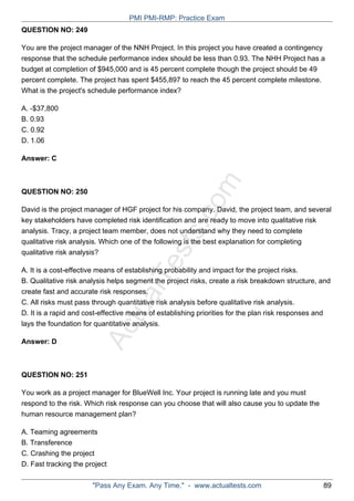 ActualTests.com
QUESTION NO: 249
You are the project manager of the NNH Project. In this project you have created a contingency
response that the schedule performance index should be less than 0.93. The NHH Project has a
budget at completion of $945,000 and is 45 percent complete though the project should be 49
percent complete. The project has spent $455,897 to reach the 45 percent complete milestone.
What is the project's schedule performance index?
A. -$37,800
B. 0.93
C. 0.92
D. 1.06
Answer: C
QUESTION NO: 250
David is the project manager of HGF project for his company. David, the project team, and several
key stakeholders have completed risk identification and are ready to move into qualitative risk
analysis. Tracy, a project team member, does not understand why they need to complete
qualitative risk analysis. Which one of the following is the best explanation for completing
qualitative risk analysis?
A. It is a cost-effective means of establishing probability and impact for the project risks.
B. Qualitative risk analysis helps segment the project risks, create a risk breakdown structure, and
create fast and accurate risk responses.
C. All risks must pass through quantitative risk analysis before qualitative risk analysis.
D. It is a rapid and cost-effective means of establishing priorities for the plan risk responses and
lays the foundation for quantitative analysis.
Answer: D
QUESTION NO: 251
You work as a project manager for BlueWell Inc. Your project is running late and you must
respond to the risk. Which risk response can you choose that will also cause you to update the
human resource management plan?
A. Teaming agreements
B. Transference
C. Crashing the project
D. Fast tracking the project
PMI PMI-RMP: Practice Exam
"Pass Any Exam. Any Time." - www.actualtests.com 89
 