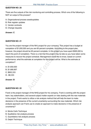 ActualTests.com
QUESTION NO: 20
There are five outputs of the risk monitoring and controlling process. Which one of the following is
NOT an output of the process?
A. Organizational process assetsupdates
B. Risk register updates
C. Vendor contracts
D. Change requests
Answer: C
QUESTION NO: 21
You are the project manager of the NHJ project for your company. This project has a budget at
completion of $1,650,000 and you are 60 percent complete. According to the project plan,
however, the project should be 65 percent complete. In this project you have spent $995,000 to
reach this point of completion. There is a risk that this project may be late so you have taken some
measures to recover the project schedule. Management would like to know, based on current
performance, what the estimate at completion for this project will be. What is the estimate at
completion?
A. $1,650,000
B. $1,666,667
C. $663,333
D. -$8,333
Answer: B
QUESTION NO: 22
Frank is the project manager of the NHQ project for his company. Frank is working with the project
team, key stakeholders, and several subject matter experts on risks dealing with the new materials
in the project. Frank wants to utilize a risk analysis method that will help the team to make
decisions in the presence of the current uncertainty surrounding the new materials. Which risk
analysis approach can Frank use to create an approach to make decisions in the presence of
uncertainty?
A. Monte Carlo Technique
B. Qualitative risk analysis process
C. Quantitative risk analysis process
D. Delphi Technique
PMI PMI-RMP: Practice Exam
"Pass Any Exam. Any Time." - www.actualtests.com 9
 
