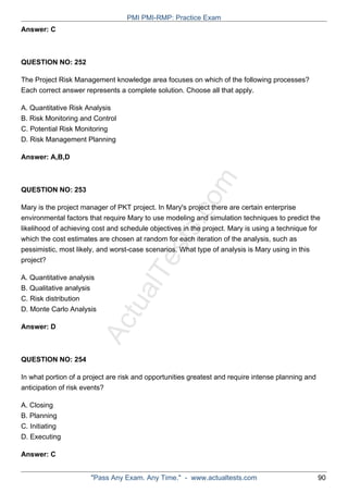 ActualTests.com
Answer: C
QUESTION NO: 252
The Project Risk Management knowledge area focuses on which of the following processes?
Each correct answer represents a complete solution. Choose all that apply.
A. Quantitative Risk Analysis
B. Risk Monitoring and Control
C. Potential Risk Monitoring
D. Risk Management Planning
Answer: A,B,D
QUESTION NO: 253
Mary is the project manager of PKT project. In Mary's project there are certain enterprise
environmental factors that require Mary to use modeling and simulation techniques to predict the
likelihood of achieving cost and schedule objectives in the project. Mary is using a technique for
which the cost estimates are chosen at random for each iteration of the analysis, such as
pessimistic, most likely, and worst-case scenarios. What type of analysis is Mary using in this
project?
A. Quantitative analysis
B. Qualitative analysis
C. Risk distribution
D. Monte Carlo Analysis
Answer: D
QUESTION NO: 254
In what portion of a project are risk and opportunities greatest and require intense planning and
anticipation of risk events?
A. Closing
B. Planning
C. Initiating
D. Executing
Answer: C
PMI PMI-RMP: Practice Exam
"Pass Any Exam. Any Time." - www.actualtests.com 90
 