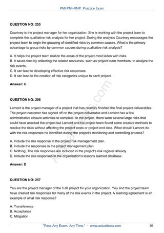 ActualTests.com
QUESTION NO: 255
Courtney is the project manager for her organization. She is working with the project team to
complete the qualitative risk analysis for her project. During the analysis Courtney encourages the
project team to begin the grouping of identified risks by common causes. What is the primary
advantage to group risks by common causes during qualitative risk analysis?
A. It helps the project team realize the areas of the project most laden with risks.
B. It saves time by collecting the related resources, such as project team members, to analyze the
risk events.
C. It can lead to developing effective risk responses.
D. It can lead to the creation of risk categories unique to each project.
Answer: C
QUESTION NO: 256
Lamont is the project manager of a project that has recently finished the final project deliverables.
The project customer has signed off on the project deliverable and Lamont has a few
administrative closure activities to complete. In the project, there were several large risks that
could have wrecked the project but Lamont and his project team found some creative methods to
resolve the risks without affecting the project costs or project end date. What should Lamont do
with the risk responses he identified during the project's monitoring and controlling process?
A. Include the risk response in the project risk management plan.
B. Include the responses in the project management plan.
C. Nothing. The risk responses are included in the project's risk register already.
D. Include the risk responses in the organization's lessons learned database.
Answer: D
QUESTION NO: 257
You are the project manager of the HJK project for your organization. You and the project team
have created risk responses for many of the risk events in the project. A teaming agreement is an
example of what risk response?
A. Transference
B. Acceptance
C. Mitigation
PMI PMI-RMP: Practice Exam
"Pass Any Exam. Any Time." - www.actualtests.com 91
 