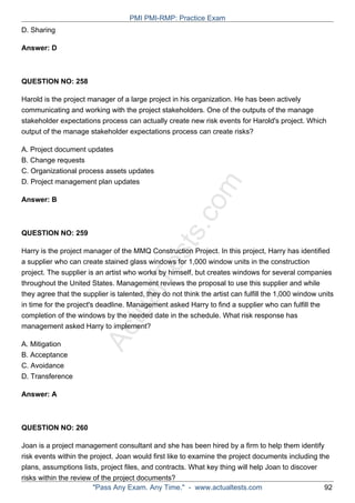 ActualTests.com
D. Sharing
Answer: D
QUESTION NO: 258
Harold is the project manager of a large project in his organization. He has been actively
communicating and working with the project stakeholders. One of the outputs of the manage
stakeholder expectations process can actually create new risk events for Harold's project. Which
output of the manage stakeholder expectations process can create risks?
A. Project document updates
B. Change requests
C. Organizational process assets updates
D. Project management plan updates
Answer: B
QUESTION NO: 259
Harry is the project manager of the MMQ Construction Project. In this project, Harry has identified
a supplier who can create stained glass windows for 1,000 window units in the construction
project. The supplier is an artist who works by himself, but creates windows for several companies
throughout the United States. Management reviews the proposal to use this supplier and while
they agree that the supplier is talented, they do not think the artist can fulfill the 1,000 window units
in time for the project's deadline. Management asked Harry to find a supplier who can fulfill the
completion of the windows by the needed date in the schedule. What risk response has
management asked Harry to implement?
A. Mitigation
B. Acceptance
C. Avoidance
D. Transference
Answer: A
QUESTION NO: 260
Joan is a project management consultant and she has been hired by a firm to help them identify
risk events within the project. Joan would first like to examine the project documents including the
plans, assumptions lists, project files, and contracts. What key thing will help Joan to discover
risks within the review of the project documents?
PMI PMI-RMP: Practice Exam
"Pass Any Exam. Any Time." - www.actualtests.com 92
 