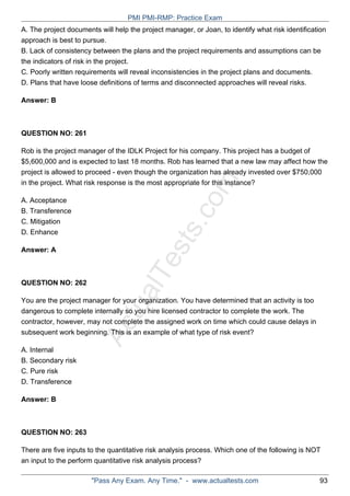 ActualTests.com
A. The project documents will help the project manager, or Joan, to identify what risk identification
approach is best to pursue.
B. Lack of consistency between the plans and the project requirements and assumptions can be
the indicators of risk in the project.
C. Poorly written requirements will reveal inconsistencies in the project plans and documents.
D. Plans that have loose definitions of terms and disconnected approaches will reveal risks.
Answer: B
QUESTION NO: 261
Rob is the project manager of the IDLK Project for his company. This project has a budget of
$5,600,000 and is expected to last 18 months. Rob has learned that a new law may affect how the
project is allowed to proceed - even though the organization has already invested over $750,000
in the project. What risk response is the most appropriate for this instance?
A. Acceptance
B. Transference
C. Mitigation
D. Enhance
Answer: A
QUESTION NO: 262
You are the project manager for your organization. You have determined that an activity is too
dangerous to complete internally so you hire licensed contractor to complete the work. The
contractor, however, may not complete the assigned work on time which could cause delays in
subsequent work beginning. This is an example of what type of risk event?
A. Internal
B. Secondary risk
C. Pure risk
D. Transference
Answer: B
QUESTION NO: 263
There are five inputs to the quantitative risk analysis process. Which one of the following is NOT
an input to the perform quantitative risk analysis process?
PMI PMI-RMP: Practice Exam
"Pass Any Exam. Any Time." - www.actualtests.com 93
 