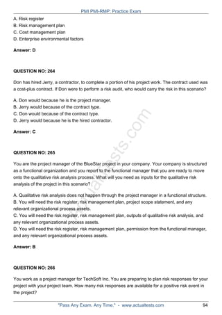 ActualTests.com
A. Risk register
B. Risk management plan
C. Cost management plan
D. Enterprise environmental factors
Answer: D
QUESTION NO: 264
Don has hired Jerry, a contractor, to complete a portion of his project work. The contract used was
a cost-plus contract. If Don were to perform a risk audit, who would carry the risk in this scenario?
A. Don would because he is the project manager.
B. Jerry would because of the contract type.
C. Don would because of the contract type.
D. Jerry would because he is the hired contractor.
Answer: C
QUESTION NO: 265
You are the project manager of the BlueStar project in your company. Your company is structured
as a functional organization and you report to the functional manager that you are ready to move
onto the qualitative risk analysis process. What will you need as inputs for the qualitative risk
analysis of the project in this scenario?
A. Qualitative risk analysis does not happen through the project manager in a functional structure.
B. You will need the risk register, risk management plan, project scope statement, and any
relevant organizational process assets.
C. You will need the risk register, risk management plan, outputs of qualitative risk analysis, and
any relevant organizational process assets.
D. You will need the risk register, risk management plan, permission from the functional manager,
and any relevant organizational process assets.
Answer: B
QUESTION NO: 266
You work as a project manager for TechSoft Inc. You are preparing to plan risk responses for your
project with your project team. How many risk responses are available for a positive risk event in
the project?
PMI PMI-RMP: Practice Exam
"Pass Any Exam. Any Time." - www.actualtests.com 94
 