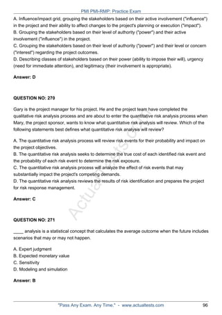 ActualTests.com
A. Influence/impact grid, grouping the stakeholders based on their active involvement ("influence")
in the project and their ability to affect changes to the project's planning or execution ("impact").
B. Grouping the stakeholders based on their level of authority ("power") and their active
involvement ("influence") in the project.
C. Grouping the stakeholders based on their level of authority ("power") and their level or concern
("interest") regarding the project outcomes.
D. Describing classes of stakeholders based on their power (ability to impose their will), urgency
(need for immediate attention), and legitimacy (their involvement is appropriate).
Answer: D
QUESTION NO: 270
Gary is the project manager for his project. He and the project team have completed the
qualitative risk analysis process and are about to enter the quantitative risk analysis process when
Mary, the project sponsor, wants to know what quantitative risk analysis will review. Which of the
following statements best defines what quantitative risk analysis will review?
A. The quantitative risk analysis process will review risk events for their probability and impact on
the project objectives.
B. The quantitative risk analysis seeks to determine the true cost of each identified risk event and
the probability of each risk event to determine the risk exposure.
C. The quantitative risk analysis process will analyze the effect of risk events that may
substantially impact the project's competing demands.
D. The quantitative risk analysis reviews the results of risk identification and prepares the project
for risk response management.
Answer: C
QUESTION NO: 271
____ analysis is a statistical concept that calculates the average outcome when the future includes
scenarios that may or may not happen.
A. Expert judgment
B. Expected monetary value
C. Sensitivity
D. Modeling and simulation
Answer: B
PMI PMI-RMP: Practice Exam
"Pass Any Exam. Any Time." - www.actualtests.com 96
 
