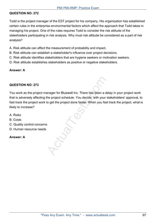 ActualTests.com
QUESTION NO: 272
Todd is the project manager of the EST project for his company. His organization has established
certain rules in the enterprise environmental factors which affect the approach that Todd takes in
managing his project. One of the rules requires Todd to consider the risk attitude of the
stakeholders participating in risk analysis. Why must risk attitude be considered as a part of risk
analysis?
A. Risk attitude can affect the measurement of probability and impact.
B. Risk attitude can establish a stakeholder's influence over project decisions.
C. Risk attitude identifies stakeholders that are hygiene seekers or motivation seekers.
D. Risk attitude establishes stakeholders as positive or negative stakeholders.
Answer: A
QUESTION NO: 273
You work as the project manager for Bluewell Inc. There has been a delay in your project work
that is adversely affecting the project schedule. You decide, with your stakeholders' approval, to
fast track the project work to get the project done faster. When you fast track the project, what is
likely to increase?
A. Risks
B. Costs
C. Quality control concerns
D. Human resource needs
Answer: A
PMI PMI-RMP: Practice Exam
"Pass Any Exam. Any Time." - www.actualtests.com 97
 