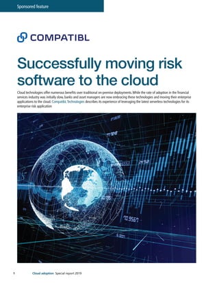 1
Sponsored feature
Cloud adoption Special report 2019
Successfully moving risk
software to the cloud
Cloud technologies offer numerous benefits over traditional on-premise deployments.While the rate of adoption in the financial
services industry was initially slow, banks and asset managers are now embracing these technologies and moving their enterprise
applications to the cloud. CompatibL Technologies describes its experience of leveraging the latest serverless technologies for its
enterprise risk application
 