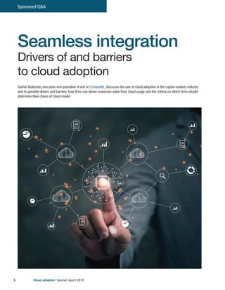 3
Sponsored Q&A
Cloud adoption Special report 2019
Seamless integration
Drivers of and barriers
to cloud adoption
Siarhei Niaborski, executive vice-president of risk at CompatibL, discusses the rate of cloud adoption in the capital markets industry
and its possible drivers and barriers, how firms can derive maximum value from cloud usage and the criteria on which firms should
determine their choice of cloud model
 