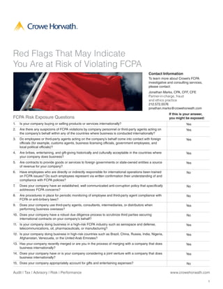 Red Flags That May Indicate
You Are at Risk of Violating FCPA
                                                                                                  Contact Information
                                                                                                  To learn more about Crowe’s FCPA
                                                                                                  investigative and consulting services,
                                                                                                  please contact:
                                                                                                  Jonathan Marks, CPA, CFF, CFE
                                                                                                  Partner-in-charge, fraud
                                                                                                  and ethics practice
                                                                                                  212.572.5576
                                                                                                  jonathan.marks@crowehorwath.com
                                                                                                                If this is your answer,
FCPA Risk Exposure Questions                                                                                    you might be exposed:
1.   Is your company buying or selling products or services internationally?                                                Yes
2.   Are there any suspicions of FCPA violations by company personnel or third-party agents acting on                       Yes
     the company’s behalf within any of the countries where business is conducted internationally?
3.   Do employees or third-party agents acting on the company’s behalf come into contact with foreign                       Yes
     officials (for example, customs agents, business licensing officials, government employees, and
     local political officials)?
4.   Are bribes, entertaining, and gift-giving historically and culturally acceptable in the countries where                Yes
     your company does business?
5.   Are contracts to provide goods or services to foreign governments or state-owned entities a source                     Yes
     of revenue for your company?
6.   Have employees who are directly or indirectly responsible for international operations been trained                    No
     on FCPA issues? Do such employees represent via written confirmation their understanding of and
     compliance with FCPA policies?
7.   Does your company have an established, well communicated anti-corruption policy that specifically                      No
     addresses FCPA concerns?
8.   Are procedures in place for periodic monitoring of employee and third-party agent compliance with                      No
     FCPA or anti-bribery laws?
9.   Does your company use third-party agents, consultants, intermediaries, or distributors when                            Yes
     performing business overseas?
10. Does your company have a robust due diligence process to scrutinize third parties securing                              No
    international contracts on your company’s behalf?
11. Is your company doing business in a high-risk FCPA industry such as aerospace and defense,                              Yes
    telecommunications, oil, pharmaceuticals, or manufacturing?
12. Is your company doing business in high-risk countries such as Brazil, China, Russia, India, Nigeria,                    Yes
    Afghanistan, Venezuela, or the United Arab Emirates?
13. Has your company recently merged or are you in the process of merging with a company that does                          Yes
    business internationally?
14. Does your company have or is your company considering a joint venture with a company that does                          Yes
    business internationally?
15. Does your company appropriately account for gifts and entertaining expenses?                                            No

Audit | Tax | Advisory | Risk | Performance                                                                      www.crowehorwath.com

                                                                                                                                           1
 