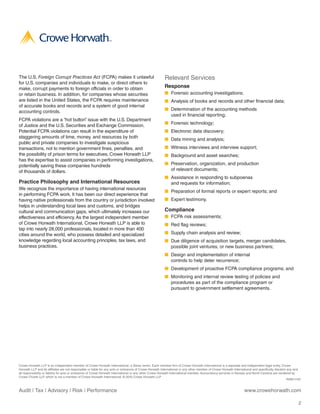 The U.S. Foreign Corrupt Practices Act (FCPA) makes it unlawful                                          Relevant Services
for U.S. companies and individuals to make, or direct others to
make, corrupt payments to foreign officials in order to obtain                                           Response 
or retain business. In addition, for companies whose securities                                          ■ Forensic accounting investigations;
are listed in the United States, the FCPA requires maintenance                                           ■ Analysis of books and records and other financial data;
of accurate books and records and a system of good internal
                                                                                                         ■ Determination of the accounting methods
accounting controls.
                                                                                                           used in financial reporting;
FCPA violations are a “hot button” issue with the U.S. Department
                                                                                                         ■ Forensic technology;
of Justice and the U.S. Securities and Exchange Commission.
Potential FCPA violations can result in the expenditure of                                               ■ Electronic data discovery;
staggering amounts of time, money, and resources by both                                                 ■ Data mining and analysis;
public and private companies to investigate suspicious
transactions, not to mention government fines, penalties, and                                            ■ Witness interviews and interview support;
the possibility of prison terms for executives. Crowe Horwath LLP                                        ■ Background and asset searches;
has the expertise to assist companies in performing investigations,
potentially saving these companies hundreds                                                              ■ Preservation, organization, and production
of thousands of dollars.                                                                                   of relevant documents;
                                                                                                         ■ Assistance in responding to subpoenas
Practice Philosophy and International Resources                                                            and requests for information;
We recognize the importance of having international resources
                                                                                                         ■ Preparation of formal reports or expert reports; and
in performing FCPA work. It has been our direct experience that
having native professionals from the country or jurisdiction involved                                    ■ Expert testimony.
helps in understanding local laws and customs, and bridges
cultural and communication gaps, which ultimately increases our                                          Compliance
effectiveness and efficiency. As the largest independent member                                          ■ FCPA risk assessments;
of Crowe Horwath International, Crowe Horwath LLP is able to                                             ■ Red flag reviews;
tap into nearly 28,000 professionals, located in more than 400
cities around the world, who possess detailed and specialized                                            ■ Supply chain analysis and review;
knowledge regarding local accounting principles, tax laws, and                                           ■ Due diligence of acquisition targets, merger candidates,
business practices.                                                                                        possible joint ventures, or new business partners;
                                                                                                         ■ Design and implementation of internal
                                                                                                           controls to help deter recurrence;
                                                                                                         ■ Development of proactive FCPA compliance programs; and
                                                                                                         ■ Monitoring and internal review testing of policies and
                                                                                                           procedures as part of the compliance program or
                                                                                                           pursuant to government settlement agreements.




Crowe Horwath LLP is an independent member of Crowe Horwath International, a Swiss verein. Each member firm of Crowe Horwath International is a separate and independent legal entity. Crowe
Horwath LLP and its affiliates are not responsible or liable for any acts or omissions of Crowe Horwath International or any other member of Crowe Horwath International and specifically disclaim any and
all responsibility or liability for acts or omissions of Crowe Horwath International or any other Crowe Horwath International member. Accountancy services in Kansas and North Carolina are rendered by
Crowe Chizek LLP, which is not a member of Crowe Horwath International. © 2010 Crowe Horwath LLP
                                                                                                                                                                                                   RISK11101


Audit | Tax | Advisory | Risk | Performance                                                                                                                       www.crowehorwath.com

                                                                                                                                                                                                          2
 