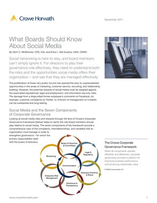 December 2011




What Boards Should Know
About Social Media
By Dorri C. McWhorter, CPA, CIA, and Erika L. Del Giudice, CISA, CRISC


Social networking is here to stay, and board members
can’t simply ignore it. For directors to play their
governance role effectively, they need to understand both
the risks and the opportunities social media offers their
organization – and see that they are managed effectively.
The proliferation of these very public forums has opened the door to unprecedented
opportunities in the areas of marketing, customer service, recruiting, and relationship
building. However, the potential rewards of social media must be weighed against
the associated reputational, legal and employment, and information security risks.
The damage from a disgruntled former employee’s comments on Facebook, for
example, customer complaints on Twitter, or criticism of management on LinkedIn
can be substantial and long-lasting.


Social Media and the Seven Components
of Corporate Governance
Looking at social media risks and rewards through the lens of Crowe’s Corporate
Governance Framework (below) helps to clarify the role board members should
play relative to social media. The seven components of the framework provide a
comprehensive view of the complexity, interrelationships, and variables that an
organization must manage in order to
strengthen governance – for which the
primary responsibility rests
with the board of directors.                     Board of Directors                        The Crowe Corporate
                                                    & Committees
                                                                                           Governance Framework
                                                                         Legal &
                                                                                           When all components operate
                                                                        Regulatory         efficiently and effectively, corporate
                                   Monitoring
                                                                                           governance provides a platform for
                                                                                           improving business performance
                                                                                           and enhancing shareholder value.
                                                    Communication
                                                                                           © 2009 Crowe Horwath LLP

                                                                      Business Practices
                                  Enterprise Risk                          & Ethics
                                   Management

                                                       Disclosure &
                                                       Transparency




www.crowehorwath.com                                                                                                                1
 