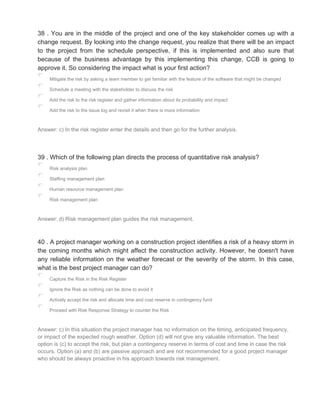 38 . You are in the middle of the project and one of the key stakeholder comes up with a
change request. By looking into the change request, you realize that there will be an impact
to the project from the schedule perspective, if this is implemented and also sure that
because of the business advantage by this implementing this change, CCB is going to
approve it. So considering the impact what is your first action?
Mitigate the risk by asking a team member to get familiar with the feature of the software that might be changed
Schedule a meeting with the stakeholder to discuss the risk
Add the risk to the risk register and gather information about its probability and impact
Add the risk to the issue log and revisit it when there is more information
Answer: c) In the risk register enter the details and then go for the further analysis.
39 . Which of the following plan directs the process of quantitative risk analysis?
Risk analysis plan
Staffing management plan
Human resource management plan
Risk management plan
Answer: d) Risk management plan guides the risk management.
40 . A project manager working on a construction project identifies a risk of a heavy storm in
the coming months which might affect the construction activity. However, he doesn't have
any reliable information on the weather forecast or the severity of the storm. In this case,
what is the best project manager can do?
Capture the Risk in the Risk Register
Ignore the Risk as nothing can be done to avoid it
Actively accept the risk and allocate time and cost reserve in contingency fund
Proceed with Risk Response Strategy to counter the Risk
Answer: c) In this situation the project manager has no information on the timing, anticipated frequency,
or impact of the expected rough weather. Option (d) will not give any valuable information. The best
option is (c) to accept the risk, but plan a contingency reserve in terms of cost and time in case the risk
occurs. Option (a) and (b) are passive approach and are not recommended for a good project manager
who should be always proactive in his approach towards risk management.
 