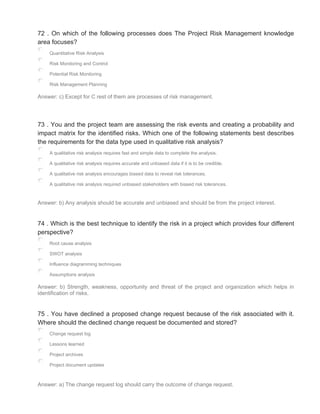 72 . On which of the following processes does The Project Risk Management knowledge
area focuses?
Quantitative Risk Analysis
Risk Monitoring and Control
Potential Risk Monitoring
Risk Management Planning
Answer: c) Except for C rest of them are processes of risk management.
73 . You and the project team are assessing the risk events and creating a probability and
impact matrix for the identified risks. Which one of the following statements best describes
the requirements for the data type used in qualitative risk analysis?
A qualitative risk analysis requires fast and simple data to complete the analysis.
A qualitative risk analysis requires accurate and unbiased data if it is to be credible.
A qualitative risk analysis encourages biased data to reveal risk tolerances.
A qualitative risk analysis required unbiased stakeholders with biased risk tolerances.
Answer: b) Any analysis should be accurate and unbiased and should be from the project interest.
74 . Which is the best technique to identify the risk in a project which provides four different
perspective?
Root cause analysis
SWOT analysis
Influence diagramming techniques
Assumptions analysis
Answer: b) Strength, weakness, opportunity and threat of the project and organization which helps in
identification of risks.
75 . You have declined a proposed change request because of the risk associated with it.
Where should the declined change request be documented and stored?
Change request log
Lessons learned
Project archives
Project document updates
Answer: a) The change request log should carry the outcome of change request.
 