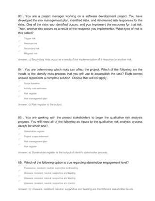 83 . You are a project manager working on a software development project. You have
developed the risk management plan, identified risks, and determined risk responses for the
risks. One of the risks you identified occurs, and you implement the response for that risk.
Then, another risk occurs as a result of the response you implemented. What type of risk is
this called?
Trigger risk
Residual risk
Secondary risk
Mitigated risk
Answer: c) Secondary risks occur as a result of the implementation of a response to another risk.
84 . You are determining which risks can affect the project. Which of the following are the
inputs to the identify risks process that you will use to accomplish the task? Each correct
answer represents a complete solution. Choose that will not apply.
Scope baseline
Activity cost estimates
Risk register
Risk management plan
Answer: c) Risk register is the output.
85 . You are working with the project stakeholders to begin the qualitative risk analysis
process. You will need all of the following as inputs to the qualitative risk analysis process
except for which one?
Stakeholder register
Project scope statement
Risk management plan
Risk register
Answer: a) Stakeholder register is the output of identify stakeholder process.
86 . Which of the following option is true regarding stakeholder engagement level?
Possessive, resistant, neutral, supportive and leading
Unaware, resistant, neutral, supportive and leading
Unaware, resistant, natural, supportive and leading
Unaware, resistant, neutral, supportive and mentor
Answer: b) Unaware, resistant, neutral, supportive and leading are the different stakeholder levels
 