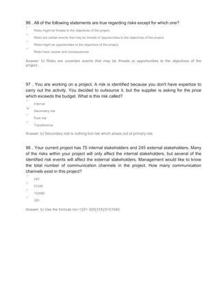 96 . All of the following statements are true regarding risks except for which one?
Risks might be threats to the objectives of the project.
Risks are certain events that may be threats or opportunities to the objectives of the project.
Risks might be opportunities to the objectives of the project.
Risks have causes and consequences.
Answer: b) Risks are uncertain events that may be threats or opportunities to the objectives of the
project..
97 . You are working on a project. A risk is identified because you don't have expertize to
carry out the activity. You decided to outsource it, but the supplier is asking for the price
which exceeds the budget. What is this risk called?
Internal
Secondary risk
Pure risk
Transference
Answer: b) Secondary risk is nothing but risk which arises out of primary risk.
98 . Your current project has 75 internal stakeholders and 245 external stakeholders. Many
of the risks within your project will only affect the internal stakeholders, but several of the
identified risk events will affect the external stakeholders. Management would like to know
the total number of communication channels in the project. How many communication
channels exist in this project?
245
51040
102080
320
Answer: b) Use the formula n(n-1)/2= 320(319)/2=51040.
 