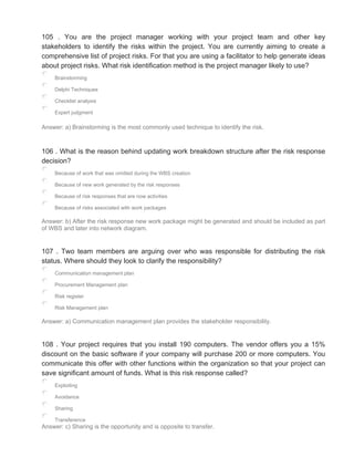 105 . You are the project manager working with your project team and other key
stakeholders to identify the risks within the project. You are currently aiming to create a
comprehensive list of project risks. For that you are using a facilitator to help generate ideas
about project risks. What risk identification method is the project manager likely to use?
Brainstorming
Delphi Techniques
Checklist analysis
Expert judgment
Answer: a) Brainstorming is the most commonly used technique to identify the risk.
106 . What is the reason behind updating work breakdown structure after the risk response
decision?
Because of work that was omitted during the WBS creation
Because of new work generated by the risk responses
Because of risk responses that are now activities
Because of risks associated with work packages
Answer: b) After the risk response new work package might be generated and should be included as part
of WBS and later into network diagram.
107 . Two team members are arguing over who was responsible for distributing the risk
status. Where should they look to clarify the responsibility?
Communication management plan
Procurement Management plan
Risk register
Risk Management plan
Answer: a) Communication management plan provides the stakeholder responsibility.
108 . Your project requires that you install 190 computers. The vendor offers you a 15%
discount on the basic software if your company will purchase 200 or more computers. You
communicate this offer with other functions within the organization so that your project can
save significant amount of funds. What is this risk response called?
Exploiting
Avoidance
Sharing
Transference
Answer: c) Sharing is the opportunity and is opposite to transfer.
 