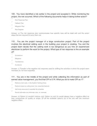 109 . You have identified a risk earlier in the project and accepted it. While monitoring the
project, the risk occurred. Which of the following documents helps in taking further action?
Risk Response Plan
Fallback Plan
Mitigation Plan
Risk Register
Answer: a) The risk response plan communicates how specific risks will be dealt with and the action
steps that are required to carry them out.
110 . You are the project manager of a large construction project. Part of the project
involves the electrical cabling work in the building your project is creating. You and the
project team decide that the cabling work is too dangerous so you hire an experienced
electrician to perform the work for the project. What type of risk response is this an example
of?
Acceptance
Mitigation
Transference
Avoidance
Answer: c) Transfer is the negative risk response used for shifting the activities in which the project team
members do not have expertise.
111 . You are in the middle of the project and while collecting the information as part of
earned value management, you find that CPI is 0.74. What you do to make CPI as 1?
Reduce a test cycle, in the System Testing phase
Reduce scope by cutting down non- essential features
Add more resources to expedite the schedule
Revisit estimates and eliminate risks; re- estimate
Answer: d) Option (c) wouldn't reduce cost. Option (a) and (b) would always have a negative effect as
they compromise on quality or scope. Of all the available option's (d) is the one with the minimum
negative effect..
 