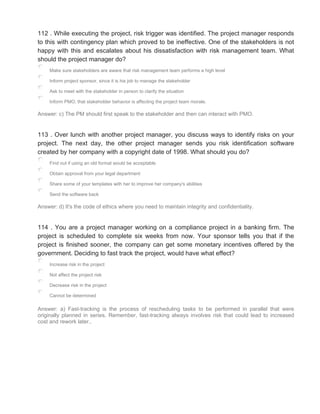 112 . While executing the project, risk trigger was identified. The project manager responds
to this with contingency plan which proved to be ineffective. One of the stakeholders is not
happy with this and escalates about his dissatisfaction with risk management team. What
should the project manager do?
Make sure stakeholders are aware that risk management team performs a high level
Inform project sponsor, since it is his job to manage the stakeholder
Ask to meet with the stakeholder in person to clarify the situation
Inform PMO, that stakeholder behavior is affecting the project team morale.
Answer: c) The PM should first speak to the stakeholder and then can interact with PMO.
113 . Over lunch with another project manager, you discuss ways to identify risks on your
project. The next day, the other project manager sends you risk identification software
created by her company with a copyright date of 1998. What should you do?
Find out if using an old format would be acceptable
Obtain approval from your legal department
Share some of your templates with her to improve her company's abilities
Send the software back
Answer: d) It's the code of ethics where you need to maintain integrity and confidentiality.
114 . You are a project manager working on a compliance project in a banking firm. The
project is scheduled to complete six weeks from now. Your sponsor tells you that if the
project is finished sooner, the company can get some monetary incentives offered by the
government. Deciding to fast track the project, would have what effect?
Increase risk in the project
Not affect the project risk
Decrease risk in the project
Cannot be determined
Answer: a) Fast-tracking is the process of rescheduling tasks to be performed in parallel that were
originally planned in series. Remember, fast-tracking always involves risk that could lead to increased
cost and rework later..
 