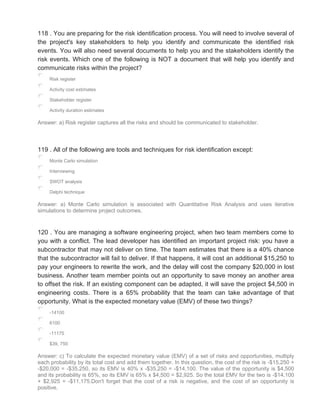 118 . You are preparing for the risk identification process. You will need to involve several of
the project's key stakeholders to help you identify and communicate the identified risk
events. You will also need several documents to help you and the stakeholders identify the
risk events. Which one of the following is NOT a document that will help you identify and
communicate risks within the project?
Risk register
Activity cost estimates
Stakeholder register
Activity duration estimates
Answer: a) Risk register captures all the risks and should be communicated to stakeholder.
119 . All of the following are tools and techniques for risk identification except:
Monte Carlo simulation
Interviewing
SWOT analysis
Delphi technique
Answer: a) Monte Carlo simulation is associated with Quantitative Risk Analysis and uses iterative
simulations to determine project outcomes.
120 . You are managing a software engineering project, when two team members come to
you with a conflict. The lead developer has identified an important project risk: you have a
subcontractor that may not deliver on time. The team estimates that there is a 40% chance
that the subcontractor will fail to deliver. If that happens, it will cost an additional $15,250 to
pay your engineers to rewrite the work, and the delay will cost the company $20,000 in lost
business. Another team member points out an opportunity to save money an another area
to offset the risk. If an existing component can be adapted, it will save the project $4,500 in
engineering costs. There is a 65% probability that the team can take advantage of that
opportunity. What is the expected monetary value (EMV) of these two things?
-14100
6100
-11175
$39, 750
Answer: c) To calculate the expected monetary value (EMV) of a set of risks and opportunities, multiply
each probability by its total cost and add them together. In this question, the cost of the risk is -$15,250 +
-$20,000 = -$35,250, so its EMV is 40% x -$35,250 = -$14,100. The value of the opportunity is $4,500
and its probability is 65%, so its EMV is 65% x $4,500 = $2,925. So the total EMV for the two is -$14,100
+ $2,925 = -$11,175.Don't forget that the cost of a risk is negative, and the cost of an opportunity is
positive.
 