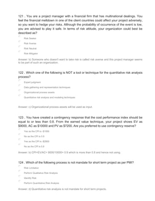 121 . You are a project manager with a financial firm that has multinational dealings. You
feel the financial meltdown in one of the client countries could affect your project adversely,
so you want to hedge your risks. Although the probability of occurrence of the event is low,
you are advised to play it safe. In terms of risk attitude, your organization could best be
described as?
Risk Seeker
Risk Averse
Risk Neutral
Risk Mitigator
Answer: b) Someone who doesn't want to take risk is called risk averse and this project manager seems
to be part of such an organization.
122 . Which one of the following is NOT a tool or technique for the quantitative risk analysis
process?
Expert judgment
Data gathering and representation techniques
Organizational process assets
Quantitative risk analysis and modeling techniques
Answer: c) Organizational process assets will be used as input.
123 . You have created a contingency response that the cost performance index should be
equal to or less than 0.8. From the earned value technique, your project shows EV as
$9000, AC as $10000 and PV as $7200. Are you preferred to use contingency reserve?
Yes as the CPI is -$1000
No as the CPI is 0.9
Yes as the CPI is -$2800
No as the CPI is 0.8
Answer: b) CPI=EV/AC= 9000/10000= 0.9 which is more than 0.8 and hence not using.
124 . Which of the following process is not mandate for short term project as per PMI?
Risk Limitation
Perform Qualitative Risk Analysis
Identify Risk
Perform Quantitative Risk Analysis
Answer: d) Quantitative risk analysis is not mandate for short term projects.
 