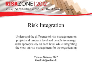 Risk Integration
Understand the difference of risk management on
 project and program level and be able to manage
risks appropriately on each level while integrating
the view on risk management for the organization


               Thomas Walenta, PMP
                thwalenta@online.de
 