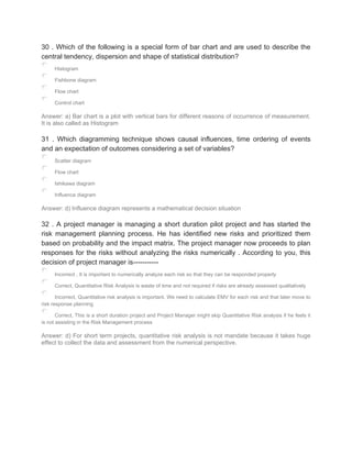 30 . Which of the following is a special form of bar chart and are used to describe the
central tendency, dispersion and shape of statistical distribution?
Histogram
Fishbone diagram
Flow chart
Control chart
Answer: a) Bar chart is a plot with vertical bars for different reasons of occurrence of measurement.
It is also called as Histogram
31 . Which diagramming technique shows causal influences, time ordering of events
and an expectation of outcomes considering a set of variables?
Scatter diagram
Flow chart
Ishikawa diagram
Influence diagram
Answer: d) Influence diagram represents a mathematical decision situation
32 . A project manager is managing a short duration pilot project and has started the
risk management planning process. He has identified new risks and prioritized them
based on probability and the impact matrix. The project manager now proceeds to plan
responses for the risks without analyzing the risks numerically . According to you, this
decision of project manager is-----------
Incorrect , It is important to numerically analyze each risk so that they can be responded properly
Correct, Quantitative Risk Analysis is waste of time and not required if risks are already assessed qualitatively
Incorrect, Quantitative risk analysis is important. We need to calculate EMV for each risk and that later move to
risk response planning
Correct, This is a short duration project and Project Manager might skip Quantitative Risk analysis if he feels it
is not assisting in the Risk Management process
Answer: d) For short term projects, quantitative risk analysis is not mandate because it takes huge
effect to collect the data and assessment from the numerical perspective.
 