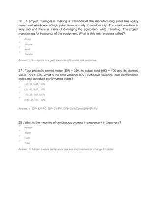 36 . A project manager is making a transition of the manufacturing plant like heavy
equipment which are of high price from one city to another city. The road condition is
very bad and there is a risk of damaging the equipment while transiting. The project
manager go for insurance of the equipment. What is this risk response called?
Accept
Mitigate
Avoid
Transfer
Answer: d) Insurance is a good example of transfer risk response.
37 . Your project's earned value (EV) = 350, its actual cost (AC) = 400 and its planned
value (PV) = 325. What is the cost variance (CV), Schedule variance, cost performance
index and schedule performance index?
(-50, 25, 0.87, 1.07)
(25, -50, 0.87, 1.07)
(-50, 25, 1.07, 0.87)
(0.87, 25, -50, 1.07)
Answer: a) CV= EV-AC, SV= EV-PV, CPI=EV/AC and SPI=EV/PV
38 . What is the meaning of continuous process improvement in Japanese?
Kanban
Kaizen
Ouchi
Poker
Answer: b) Kaizen means continuous process improvement or change for better
 