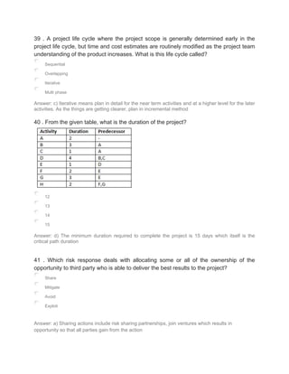 39 . A project life cycle where the project scope is generally determined early in the
project life cycle, but time and cost estimates are routinely modified as the project team
understanding of the product increases. What is this life cycle called?
Sequential
Overlapping
Iterative
Multi phase
Answer: c) Iterative means plan in detail for the near term activities and at a higher level for the later
activities. As the things are getting clearer, plan in incremental method
40 . From the given table, what is the duration of the project?
12
13
14
15
Answer: d) The minimum duration required to complete the project is 15 days which itself is the
critical path duration
41 . Which risk response deals with allocating some or all of the ownership of the
opportunity to third party who is able to deliver the best results to the project?
Share
Mitigate
Avoid
Exploit
Answer: a) Sharing actions include risk sharing partnerships, join ventures which results in
opportunity so that all parties gain from the action
 