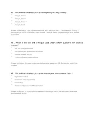 45 . Which of the following option is true regarding McGregor theory?
Theory X, Esteem
Theory Y, Esteem
Theory X, Theory Y
Theory Y, Social
Answer: c) McGregor says the members in the team belong to theory x and theory Y. Theory X
means people should be watched every minute. Theory Y means people willing to work without
supervision
46 . Which is the tool and technique used under perform qualitative risk analysis
process?
Risk data quality assessments
Data gathering and representation techniques
Variance and trend analysis
Technical performance measurements
Answer: a) options B is used under quantitative risk analysis and C & D are under control risk
process
47 . Which of the following option is not an enterprise environmental factor?
Organizational culture
Government or industry standard
Infrastructure
Processes and procedures of the organization
Answer: d) Except for organization process and procedures rest of the options are enterprise
environmental factors.
 
