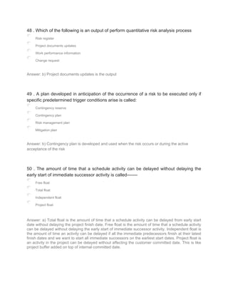 48 . Which of the following is an output of perform quantitative risk analysis process
Risk register
Project documents updates
Work performance information
Change request
Answer: b) Project documents updates is the output
49 . A plan developed in anticipation of the occurrence of a risk to be executed only if
specific predetermined trigger conditions arise is called:
Contingency reserve
Contingency plan
Risk management plan
Mitigation plan
Answer: b) Contingency plan is developed and used when the risk occurs or during the active
acceptance of the risk
50 . The amount of time that a schedule activity can be delayed without delaying the
early start of immediate successor activity is called-------
Free float
Total float
Independent float
Project float
Answer: a) Total float is the amount of time that a schedule activity can be delayed from early start
date without delaying the project finish date. Free float is the amount of time that a schedule activity
can be delayed without delaying the early start of immediate successor activity. Independent float is
the amount of time an activity can be delayed if all the immediate predecessors finish at their latest
finish dates and we want to start all immediate successors on the earliest start dates. Project float is
an activity in the project can be delayed without affecting the customer committed date. This is like
project buffer added on top of internal committed date.
 