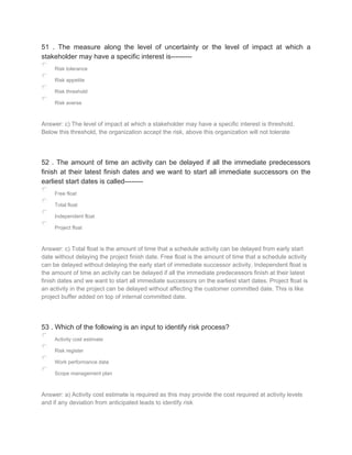 51 . The measure along the level of uncertainty or the level of impact at which a
stakeholder may have a specific interest is---------
Risk tolerance
Risk appetite
Risk threshold
Risk averse
Answer: c) The level of impact at which a stakeholder may have a specific interest is threshold.
Below this threshold, the organization accept the risk, above this organization will not tolerate
52 . The amount of time an activity can be delayed if all the immediate predecessors
finish at their latest finish dates and we want to start all immediate successors on the
earliest start dates is called--------
Free float
Total float
Independent float
Project float
Answer: c) Total float is the amount of time that a schedule activity can be delayed from early start
date without delaying the project finish date. Free float is the amount of time that a schedule activity
can be delayed without delaying the early start of immediate successor activity. Independent float is
the amount of time an activity can be delayed if all the immediate predecessors finish at their latest
finish dates and we want to start all immediate successors on the earliest start dates. Project float is
an activity in the project can be delayed without affecting the customer committed date. This is like
project buffer added on top of internal committed date.
53 . Which of the following is an input to identify risk process?
Activity cost estimate
Risk register
Work performance data
Scope management plan
Answer: a) Activity cost estimate is required as this may provide the cost required at activity levels
and if any deviation from anticipated leads to identify risk
 