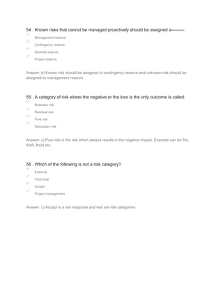 54 . Known risks that cannot be managed proactively should be assigned a---------
Management reserve
Contingency reserve
General reserve
Project reserve
Answer: b) Known risk should be assigned to contingency reserve and unknown risk should be
assigned to management reserve
55 . A category of risk where the negative or the loss is the only outcome is called:
Business risk
Residual risk
Pure risk
Secondary risk
Answer: c) Pure risk is the risk which always results in the negative impact. Example can be fire,
theft, flood etc.
56 . Which of the following is not a risk category?
External
Technical
Accept
Project management
Answer: c) Accept is a risk response and rest are risk categories
 