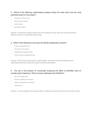 4 . Which of the following mathematical analysis shows the risks which has the most
potential impact on the project?
Expected monetary value
Monte Carlo simulation
Utility function
Sensitivity analysis
Answer: d) Sensitivity analysis shows how the uncertainty as the output can be apportioned to
different sources of uncertainty assist inputs.
5 . Which of the following is the input for identify stakeholder process?
Project management plan
Procurement documents
Stakeholder management plan
Communication management plan
Answer: b) Procurement documents, project charter, enterprise environmental factors and
organizational process assets are inputs to identify stakeholders
6 . You are in the process of numerically analyzing the effect of identified risks on
overall project objectives. Which process addresses this definition?
Plan risk management
Perform qualitative risk analysis
Perform quantitative risk analysis
Control risks
Answer: c) The quantitative risk analysis helps in building numerical value like cost and time impact.
 