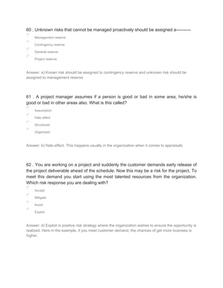 60 . Unknown risks that cannot be managed proactively should be assigned a----------
Management reserve
Contingency reserve
General reserve
Project reserve
Answer: a) Known risk should be assigned to contingency reserve and unknown risk should be
assigned to management reserve
61 . A project manager assumes if a person is good or bad in some area, he/she is
good or bad in other areas also. What is this called?
Assumption
Halo effect
Structured
Organized
Answer: b) Halo effect. This happens usually in the organization when it comes to appraisals
62 . You are working on a project and suddenly the customer demands early release of
the project deliverable ahead of the schedule. Now this may be a risk for the project. To
meet this demand you start using the most talented resources from the organization.
Which risk response you are dealing with?
Accept
Mitigate
Avoid
Exploit
Answer: d) Exploit is positive risk strategy where the organization wishes to ensure the opportunity is
realized. Here in the example, if you meet customer demand, the chances of get more business is
higher.
 