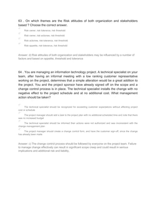 63 . On which themes are the Risk attitudes of both organization and stakeholders
based ? Choose the correct answer.
Risk owner, risk tolerance, risk threshold
Risk owner, risk actionee, risk threshold
Risk actionee, risk tolerance, risk threshold
Risk appetite, risk tolerance, risk threshold
Answer: d) Risk attitudes of both organization and stakeholders may be influenced by a number of
factors and based on appetite, threshold and tolerance
64 . You are managing an information technology project. A technical specialist on your
team, after having an informal meeting with a low ranking customer representative
working on the project, determines that a simple alteration would be a great addition to
the project. You and the project sponsor have already signed off on the scope and a
change control process is in place. The technical specialist installs the change with no
negative effect to the project schedule and at no additional cost. What management
action should be taken?
The technical specialist should be recognized for exceeding customer expectations without affecting project
cost or schedule
The project manager should add a task to the project plan with no additional scheduled time and note that there
was no increased budget
The technical specialist should be informed their actions were not authorized and was inconsistent with the
change management plan
The project manager should create a change control form, and have the customer sign-off, since the change
has already been made
Answer: c) The change control process should be followed by everyone on the project team. Failure
to manage change effectively can result in significant scope creep and could result in serious
implications and additional risk and liability.
 