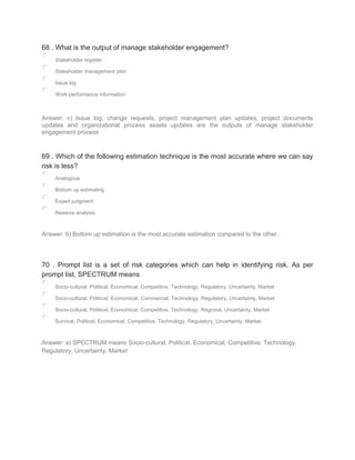 68 . What is the output of manage stakeholder engagement?
Stakeholder register
Stakeholder management plan
Issue log
Work performance information
Answer: c) Issue log, change requests, project management plan updates, project documents
updates and organizational process assets updates are the outputs of manage stakeholder
engagement process
69 . Which of the following estimation technique is the most accurate where we can say
risk is less?
Analogous
Bottom up estimating
Expert judgment
Reserve analysis
Answer: b) Bottom up estimation is the most accurate estimation compared to the other.
70 . Prompt list is a set of risk categories which can help in identifying risk. As per
prompt list, SPECTRUM means
Socio-cultural, Political, Economical, Competitive, Technology, Regulatory, Uncertainty, Market
Socio-cultural, Political, Economical, Commercial, Technology, Regulatory, Uncertainty, Market
Socio-cultural, Political, Economical, Competitive, Technology, Regional, Uncertainty, Market
Survival, Political, Economical, Competitive, Technology, Regulatory, Uncertainty, Market
Answer: a) SPECTRUM means Socio-cultural, Political, Economical, Competitive, Technology,
Regulatory, Uncertainty, Market
 