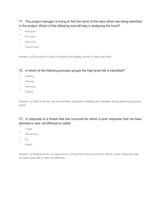 71 . The project manager is trying to find the trend of the risks which are being identified
in the project. Which of the following tool will help in analyzing the trend?
Histogram
Run chart
Flow chart
Control chart
Answer: b) Run chart is used to identify and display trends in data over time.
72 . In which of the following process groups the high level risk is identified?
Initiating
Planning
Executing
Closing
Answer: a) High level risk can be identified during the initiating and detailed during planning process
group
73 . A response to a threat that has occurred for which a prior response had not been
planned or was not effective is called:
Trigger
Workaround
Fix
Impact
Answer: b) Workaround is a response to a threat that has occurred for which a prior response had
not been planned or was not effective.
 