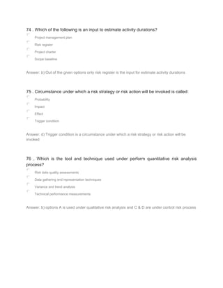 74 . Which of the following is an input to estimate activity durations?
Project management plan
Risk register
Project charter
Scope baseline
Answer: b) Out of the given options only risk register is the input for estimate activity durations
75 . Circumstance under which a risk strategy or risk action will be invoked is called:
Probability
Impact
Effect
Trigger condition
Answer: d) Trigger condition is a circumstance under which a risk strategy or risk action will be
invoked
76 . Which is the tool and technique used under perform quantitative risk analysis
process?
Risk data quality assessments
Data gathering and representation techniques
Variance and trend analysis
Technical performance measurements
Answer: b) options A is used under qualitative risk analysis and C & D are under control risk process
 