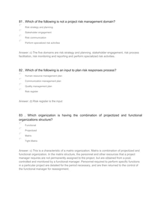 81 . Which of the following is not a project risk management domain?
Risk strategy and planning
Stakeholder engagement
Risk communication
Perform specialized risk activities
Answer: c) The five domains are risk strategy and planning, stakeholder engagement, risk process
facilitation, risk monitoring and reporting and perform specialized risk activities.
82 . Which of the following is an input to plan risk responses process?
Human resource management plan
Communication management plan
Quality management plan
Risk register
Answer: d) Risk register is the input
83 . Which organization is having the combination of projectized and functional
organizations structure?
Functional
Projectized
Matrix
Tight Matrix
Answer: c) This is a characteristic of a matrix organization. Matrix is combination of projectized and
functional organization. In the matrix structure, the personnel and other resources that a project
manager requires are not permanently assigned to the project, but are obtained from a pool,
controlled and monitored by a functional manager. Personnel required to perform specific functions
in a particular project are detailed for the period necessary, and are then returned to the control of
the functional manager for reassignment.
 