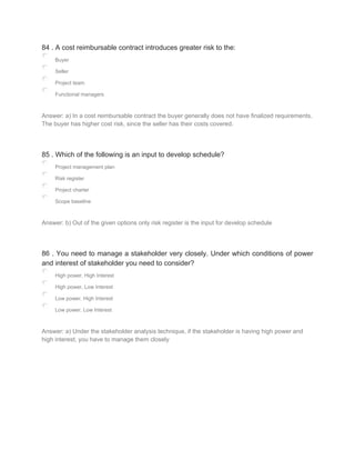 84 . A cost reimbursable contract introduces greater risk to the:
Buyer
Seller
Project team
Functional managers
Answer: a) In a cost reimbursable contract the buyer generally does not have finalized requirements.
The buyer has higher cost risk, since the seller has their costs covered.
85 . Which of the following is an input to develop schedule?
Project management plan
Risk register
Project charter
Scope baseline
Answer: b) Out of the given options only risk register is the input for develop schedule
86 . You need to manage a stakeholder very closely. Under which conditions of power
and interest of stakeholder you need to consider?
High power, High Interest
High power, Low Interest
Low power, High Interest
Low power, Low Interest
Answer: a) Under the stakeholder analysis technique, if the stakeholder is having high power and
high interest, you have to manage them closely
 