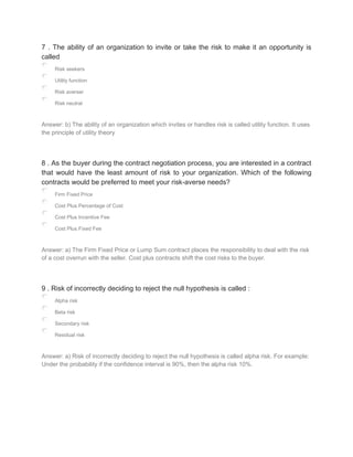 7 . The ability of an organization to invite or take the risk to make it an opportunity is
called
Risk seekers
Utility function
Risk averser
Risk neutral
Answer: b) The ability of an organization which invites or handles risk is called utility function. It uses
the principle of utility theory
8 . As the buyer during the contract negotiation process, you are interested in a contract
that would have the least amount of risk to your organization. Which of the following
contracts would be preferred to meet your risk-averse needs?
Firm Fixed Price
Cost Plus Percentage of Cost
Cost Plus Incentive Fee
Cost Plus Fixed Fee
Answer: a) The Firm Fixed Price or Lump Sum contract places the responsibility to deal with the risk
of a cost overrun with the seller. Cost plus contracts shift the cost risks to the buyer.
9 . Risk of incorrectly deciding to reject the null hypothesis is called :
Alpha risk
Beta risk
Secondary risk
Residual risk
Answer: a) Risk of incorrectly deciding to reject the null hypothesis is called alpha risk. For example:
Under the probability if the confidence interval is 90%, then the alpha risk 10%.
 