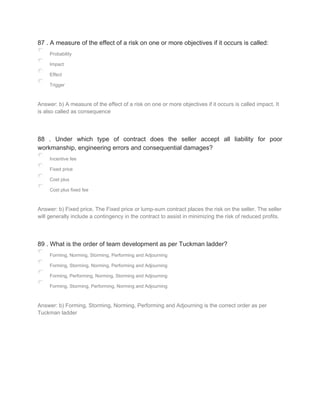 87 . A measure of the effect of a risk on one or more objectives if it occurs is called:
Probability
Impact
Effect
Trigger
Answer: b) A measure of the effect of a risk on one or more objectives if it occurs is called impact. It
is also called as consequence
88 . Under which type of contract does the seller accept all liability for poor
workmanship, engineering errors and consequential damages?
Incentive fee
Fixed price
Cost plus
Cost plus fixed fee
Answer: b) Fixed price. The Fixed price or lump-sum contract places the risk on the seller. The seller
will generally include a contingency in the contract to assist in minimizing the risk of reduced profits.
89 . What is the order of team development as per Tuckman ladder?
Forming, Norming, Storming, Performing and Adjourning
Forming, Storming, Norming, Performing and Adjourning
Forming, Performing, Norming, Storming and Adjourning
Forming, Storming, Performing, Norming and Adjourning
Answer: b) Forming, Storming, Norming, Performing and Adjourning is the correct order as per
Tuckman ladder
 