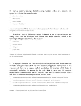 90 . A group creativity technique that allows large numbers of ideas to be classified into
groups for review and analysis is called :
Alternative analysis
Mind mapping
Affinity diagram
Cause and effect diagram
Answer: c) Explanation Affinity diagram is a bottom up approach where ideas are collected and
grouped under bucket for further review
91 . The project team is finding the causes by looking at the problem statement and
asking "why" until the actionable root causes have been identified. Which of the
following tool helps in determining the causes?
Pareto chart
Fishbone diagram
Histogram
Control chart
Answer: b) Fishbone diagram also called as cause and effect diagram is used to find the causes of
the problem statement.
92 . As a project manager, you know that organizational process asset is one of the key
inputs for many processes which we come across during project management. In risk
management there is a process called quantitative risk analysis which helps in
numerically assigning the values for the risk. Now to carry out this process,
organizational process assets play an important role. Among the option given, which
one is not fit statement about organizational process asset?
You will use organizational process assets for risk databases that may be available from industry sources.
You will use organizational process assets for studies of similar projects by risk specialists.
You will use organizational process assets to determine costs of all risks events within the current project.
You will use organizational process assets for information from prior similar projects.
Answer: c) Determine cost is an estimation and not an OPA
 